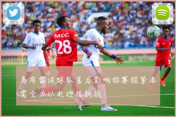 乌布雷谈球队落后影响称赛程紧凑需全力以赴迎接挑战