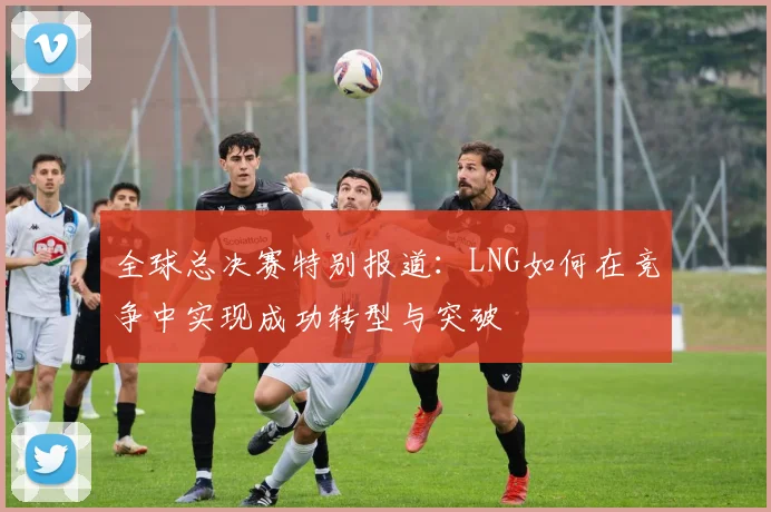 全球总决赛特别报道：LNG如何在竞争中实现成功转型与突破