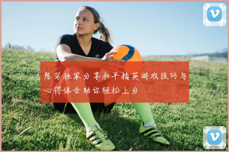 陈芳独家分享和平精英游戏技巧与心得体会助你轻松上分