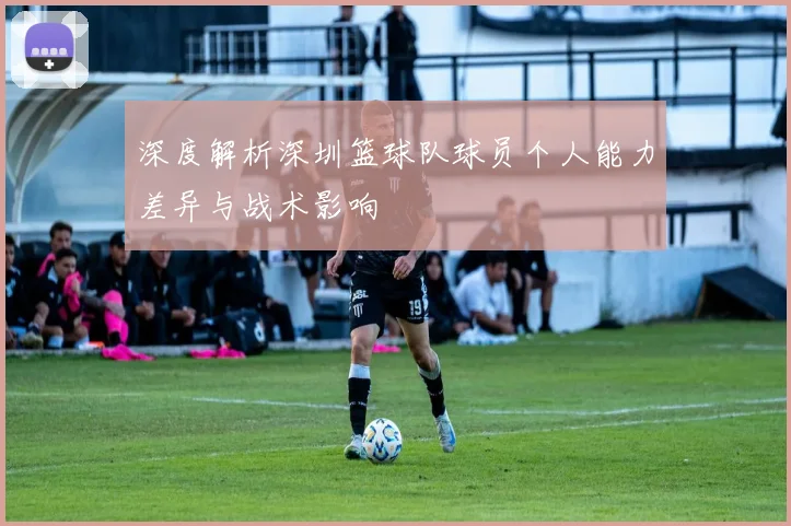 深度解析深圳篮球队球员个人能力差异与战术影响