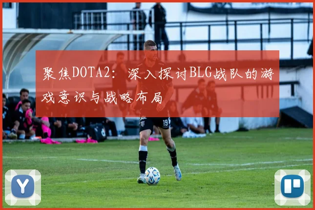 聚焦DOTA2：深入探讨BLG战队的游戏意识与战略布局