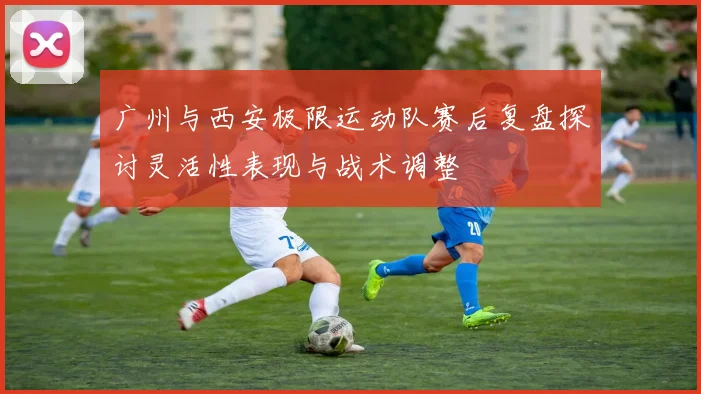 广州与西安极限运动队赛后复盘探讨灵活性表现与战术调整