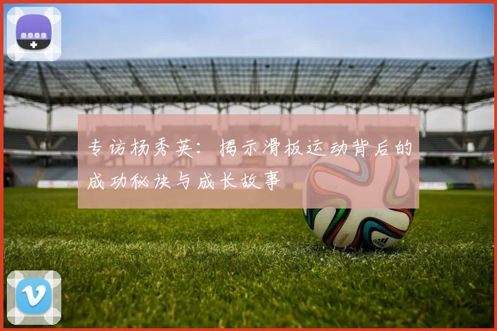 专访杨秀英：揭示滑板运动背后的成功秘诀与成长故事