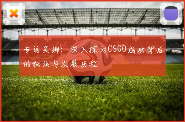专访吴娜：深入探讨CSGO成功背后的秘诀与发展历程